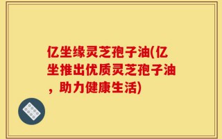 亿坐缘灵芝孢子油(亿坐推出优质灵芝孢子油，助力健康生活)
