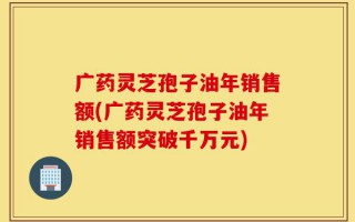 广药灵芝孢子油年销售额(广药灵芝孢子油年销售额突破千万元)