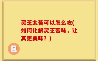 灵芝太苦可以怎么吃(如何化解灵芝苦味，让其更美味？)