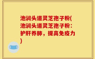 池润头道灵芝孢子粉(池润头道灵芝孢子粉：护肝养肺，提高免疫力)