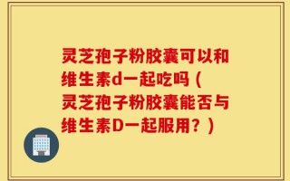 灵芝孢子粉胶囊可以和维生素d一起吃吗 (灵芝孢子粉胶囊能否与维生素D一起服用？)