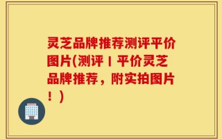 灵芝品牌推荐测评平价图片(测评丨平价灵芝品牌推荐，附实拍图片！)