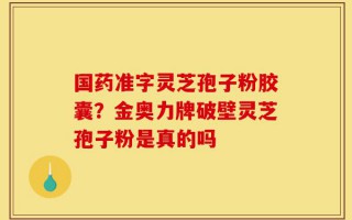 国药准字灵芝孢子粉胶囊？金奥力牌破壁灵芝孢子粉是真的吗