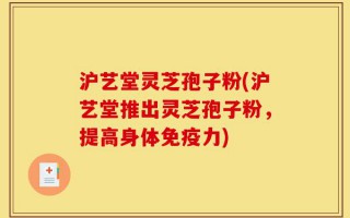 沪艺堂灵芝孢子粉(沪艺堂推出灵芝孢子粉，提高身体免疫力)