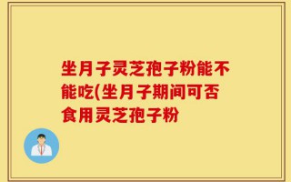 坐月子灵芝孢子粉能不能吃(坐月子期间可否食用灵芝孢子粉