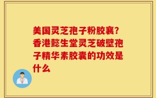美国灵芝孢子粉胶襄？香港懿生堂灵芝破壁孢子精华素胶囊的功效是什么