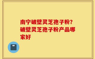 南宁破壁灵芝孢子粉？破壁灵芝孢子粉产品哪家好