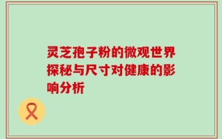 灵芝孢子粉的微观世界探秘与尺寸对健康的影响分析