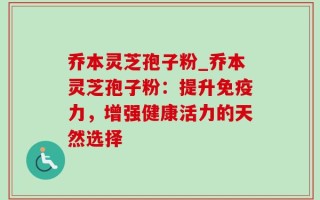 乔本灵芝孢子粉_乔本灵芝孢子粉：提升免疫力，增强健康活力的天然选择