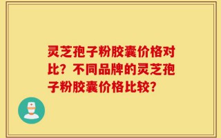 灵芝孢子粉胶囊价格对比？不同品牌的灵芝孢子粉胶囊价格比较？