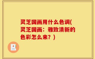 灵芝国画用什么色调(灵芝国画：雅致清新的色彩怎么来？)