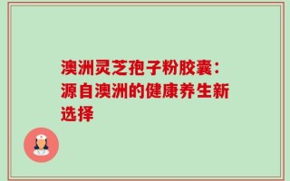 澳洲灵芝孢子粉胶囊：源自澳洲的健康养生新选择
