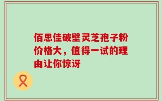 佰思佳破壁灵芝孢子粉价格大，值得一试的理由让你惊讶
