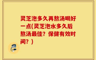 灵芝泡多久再熬汤喝好一点(灵芝泡水多久后熬汤最佳？保健有效时间？)