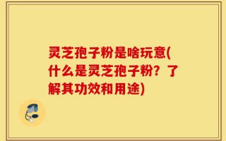 灵芝孢子粉是啥玩意(什么是灵芝孢子粉？了解其功效和用途)