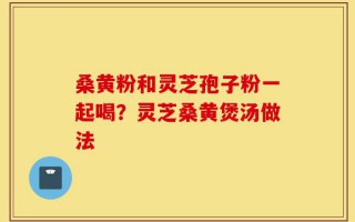 桑黄粉和灵芝孢子粉一起喝？灵芝桑黄煲汤做法