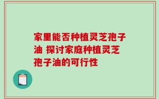 家里能否种植灵芝孢子油 探讨家庭种植灵芝孢子油的可行性