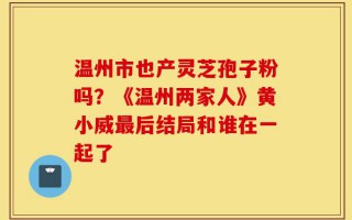 温州市也产灵芝孢子粉吗？《温州两家人》黄小威最后结局和谁在一起了