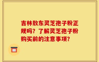 吉林敖东灵芝孢子粉正规吗？了解灵芝孢子粉购买前的注意事项？