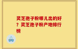 灵芝孢子粉哪儿出的好？灵芝孢子粉产地排行榜