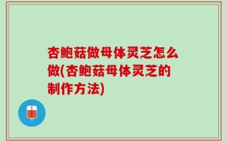杏鲍菇做母体灵芝怎么做(杏鲍菇母体灵芝的制作方法)