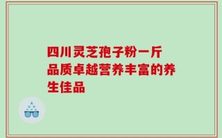 四川灵芝孢子粉一斤 品质卓越营养丰富的养生佳品