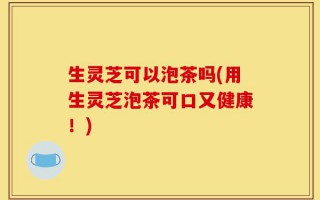 生灵芝可以泡茶吗(用生灵芝泡茶可口又健康！)