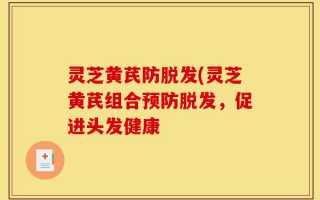 灵芝黄芪防脱发(灵芝黄芪组合预防脱发，促进头发健康