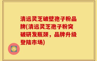 清远灵芝破壁孢子粉品牌(清远灵芝孢子粉突破研发瓶颈，品牌升级登陆市场)