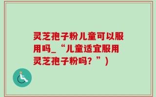灵芝孢子粉儿童可以服用吗_“儿童适宜服用灵芝孢子粉吗？”)