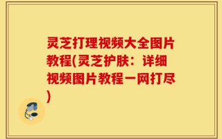 灵芝打理视频大全图片教程(灵芝护肤：详细视频图片教程一网打尽)