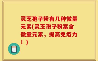 灵芝孢子粉有几种微量元素(灵芝孢子粉富含微量元素，提高免疫力！)