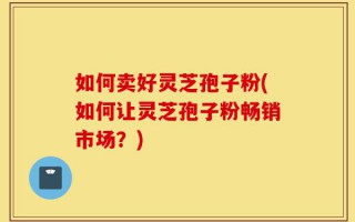 如何卖好灵芝孢子粉(如何让灵芝孢子粉畅销市场？)