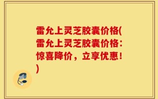 雷允上灵芝胶囊价格(雷允上灵芝胶囊价格：惊喜降价，立享优惠！)