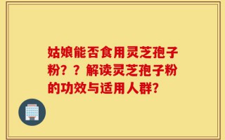 姑娘能否食用灵芝孢子粉？？解读灵芝孢子粉的功效与适用人群？