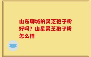 山东聊城的灵芝孢子粉好吗？山星灵芝孢子粉怎么样