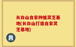 长白山自家种植灵芝基地(长白山打造自家灵芝基地)