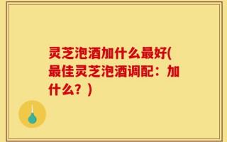 灵芝泡酒加什么最好(最佳灵芝泡酒调配：加什么？)