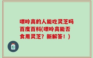 嘌呤高的人能吃灵芝吗百度百科(嘌呤高能否食用灵芝？新解答！)