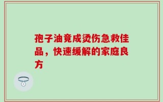 孢子油竟成烫伤急救佳品，快速缓解的家庭良方