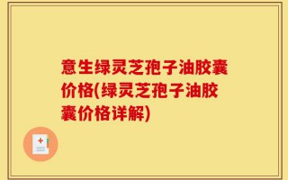 意生绿灵芝孢子油胶囊价格(绿灵芝孢子油胶囊价格详解)