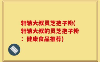 轩辕大叔灵芝孢子粉(轩辕大叔的灵芝孢子粉：健康食品推荐)