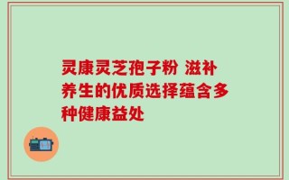 灵康灵芝孢子粉 滋补养生的优质选择蕴含多种健康益处