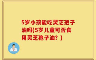 5岁小孩能吃灵芝孢子油吗(5岁儿童可否食用灵芝孢子油？)