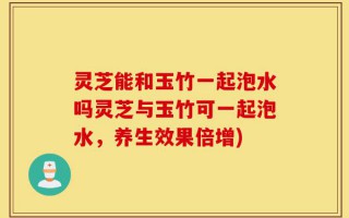 灵芝能和玉竹一起泡水吗灵芝与玉竹可一起泡水，养生效果倍增)