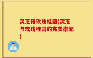 灵芝搭玫瑰桂圆(灵芝与玫瑰桂圆的完美搭配)