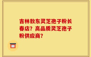 吉林敖东灵芝孢子粉长春店？高品质灵芝孢子粉供应商？