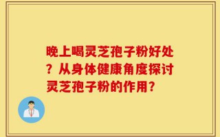 晚上喝灵芝孢子粉好处？从身体健康角度探讨灵芝孢子粉的作用？
