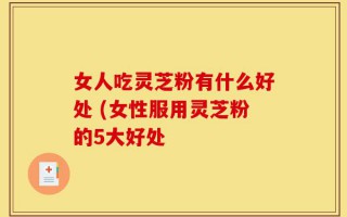 女人吃灵芝粉有什么好处 (女性服用灵芝粉的5大好处