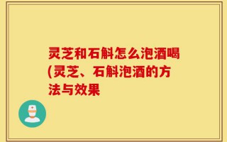 灵芝和石斛怎么泡酒喝(灵芝、石斛泡酒的方法与效果